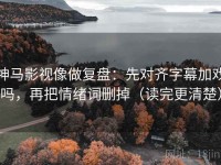神马影视像做复盘：先对齐字幕加戏吗，再把情绪词删掉（读完更清楚）