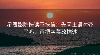 星辰影院快读不快信：先问主语对齐了吗，再把字幕改描述