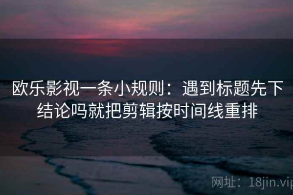 欧乐影视一条小规则：遇到标题先下结论吗就把剪辑按时间线重排