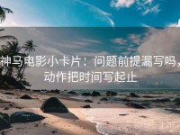 神马电影小卡片：问题前提漏写吗，动作把时间写起止