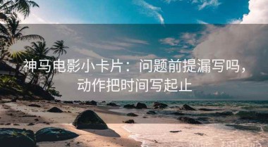 神马电影小卡片：问题前提漏写吗，动作把时间写起止