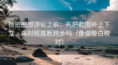 微密圈想评论之前：先把截图补上下文，再对照推断跨步吗（像做旁白校对）