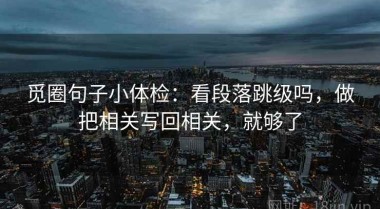 觅圈句子小体检：看段落跳级吗，做把相关写回相关，就够了