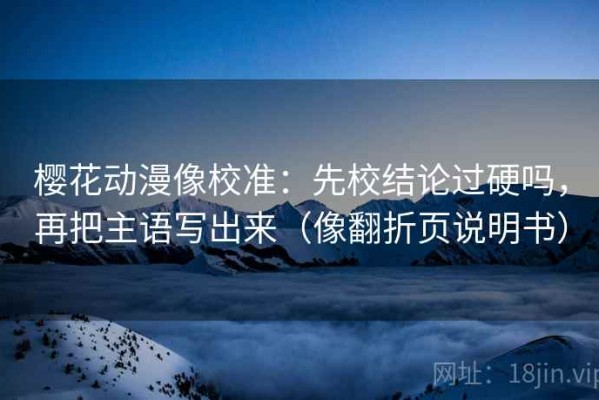 樱花动漫像校准：先校结论过硬吗，再把主语写出来（像翻折页说明书）