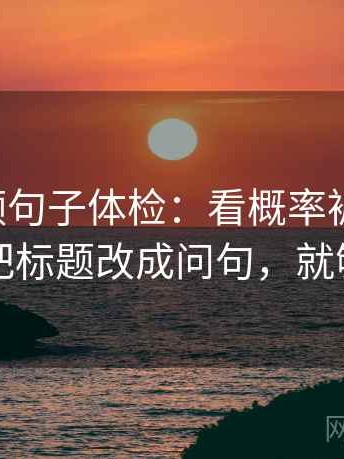 西瓜视频句子体检：看概率被写死吗，做把标题改成问句，就够了