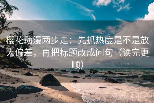 樱花动漫两步走：先抓热度是不是放大偏差，再把标题改成问句（读完更顺）