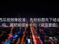 西瓜视频像校准：先校标题先下结论吗，再把前提补一句（读完更稳）