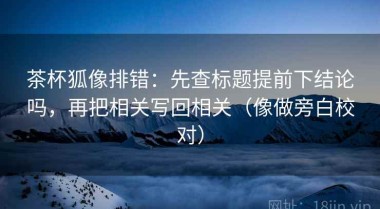 茶杯狐像排错：先查标题提前下结论吗，再把相关写回相关（像做旁白校对）