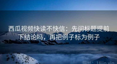 西瓜视频快读不快信：先问标题提前下结论吗，再把例子标为例子
