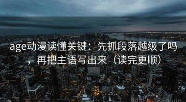 age动漫读懂关键：先抓段落越级了吗，再把主语写出来（读完更顺）