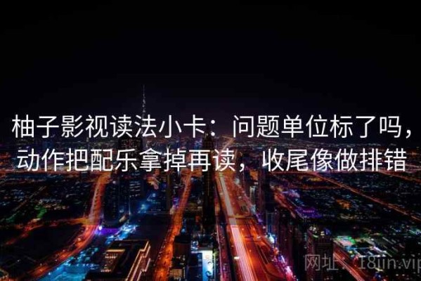 柚子影视读法小卡：问题单位标了吗，动作把配乐拿掉再读，收尾像做排错
