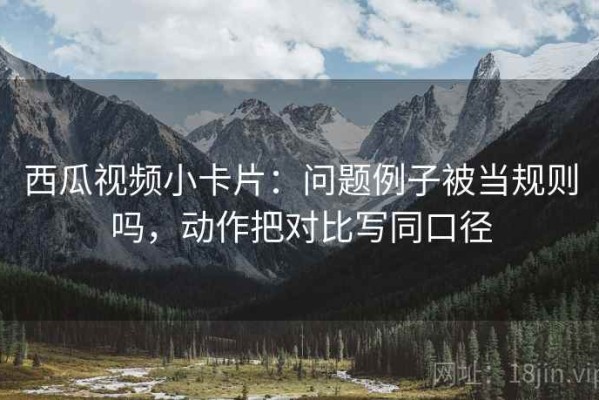 西瓜视频小卡片：问题例子被当规则吗，动作把对比写同口径