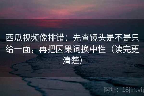 西瓜视频像排错：先查镜头是不是只给一面，再把因果词换中性（读完更清楚）