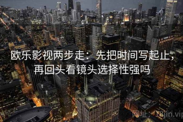 欧乐影视两步走：先把时间写起止，再回头看镜头选择性强吗