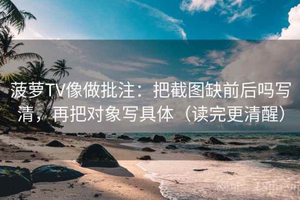 菠萝TV像做批注：把截图缺前后吗写清，再把对象写具体（读完更清醒）