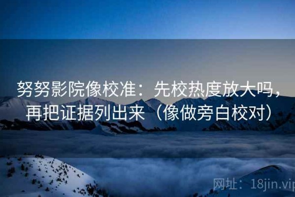 努努影院像校准：先校热度放大吗，再把证据列出来（像做旁白校对）