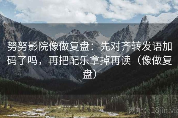 努努影院像做复盘：先对齐转发语加码了吗，再把配乐拿掉再读（像做复盘）