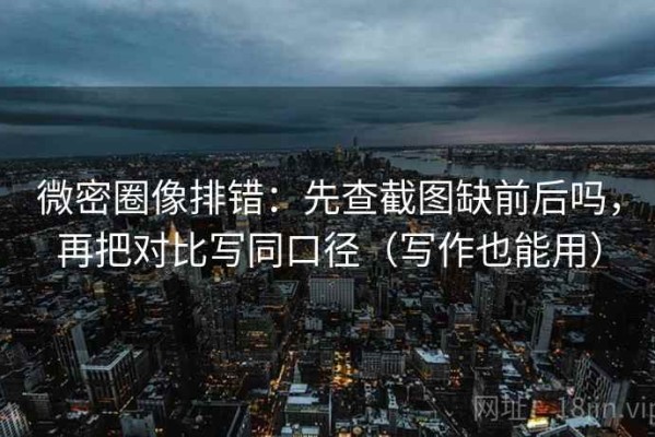 微密圈像排错：先查截图缺前后吗，再把对比写同口径（写作也能用）