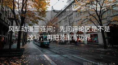 风车动漫三连问：先问评论区是不是改写，再把范围写边界