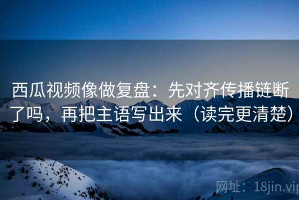 西瓜视频像做复盘：先对齐传播链断了吗，再把主语写出来（读完更清楚）