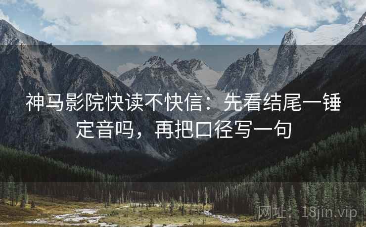 神马影院快读不快信：先看结尾一锤定音吗，再把口径写一句