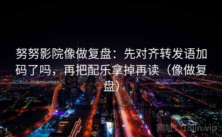 努努影院像做复盘：先对齐转发语加码了吗，再把配乐拿掉再读（像做复盘）
