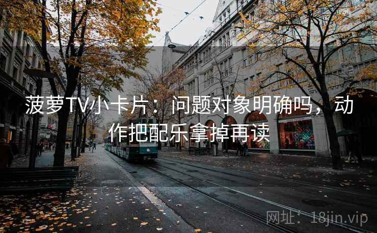 菠萝TV小卡片:问题对象明确吗,动作把配乐拿掉再读 菠萝TV小卡片:问题对象明确吗,动作把配乐拿掉再读