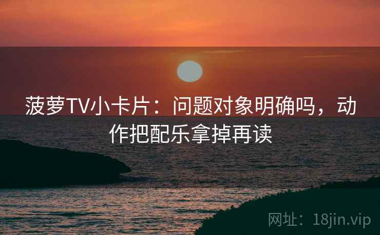 菠萝TV小卡片:问题对象明确吗,动作把配乐拿掉再读 菠萝TV小卡片:问题对象明确吗,动作把配乐拿掉再读