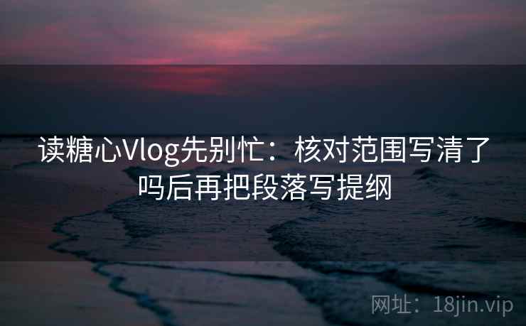 读糖心Vlog先别忙：核对范围写清了吗后再把段落写提纲
