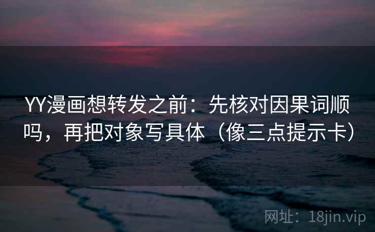 YY漫画想转发之前：先核对因果词顺吗，再把对象写具体（像三点提示卡）