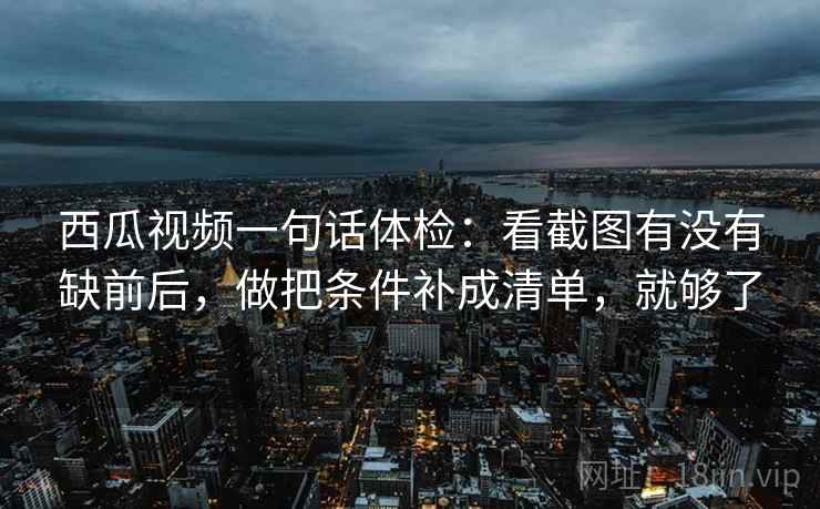 西瓜视频一句话体检：看截图有没有缺前后，做把条件补成清单，就够了