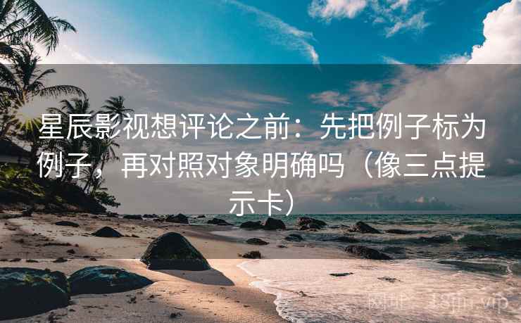 星辰影视想评论之前：先把例子标为例子，再对照对象明确吗（像三点提示卡）