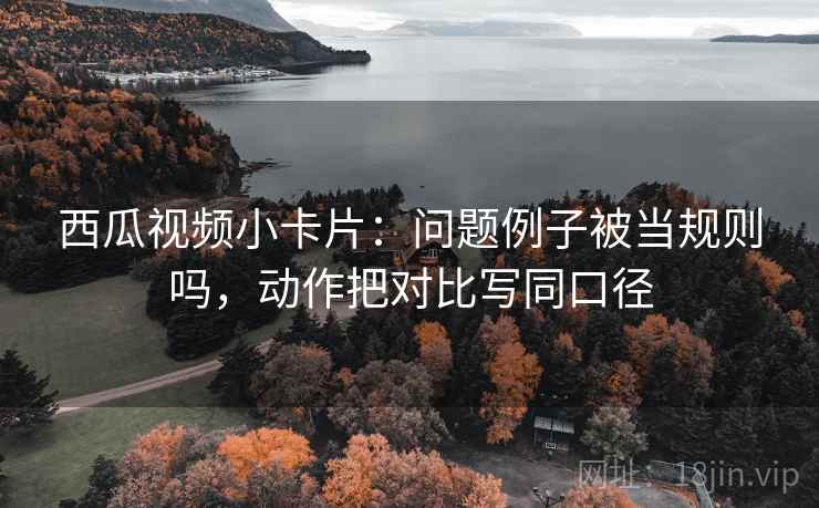 西瓜视频小卡片：问题例子被当规则吗，动作把对比写同口径