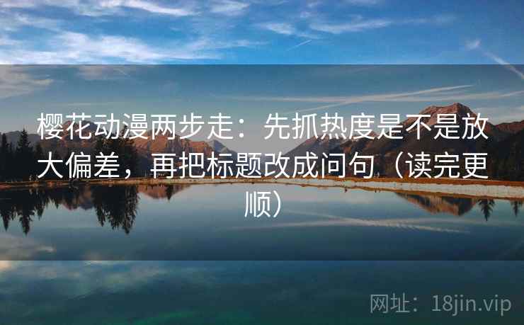 樱花动漫两步走：先抓热度是不是放大偏差，再把标题改成问句（读完更顺）