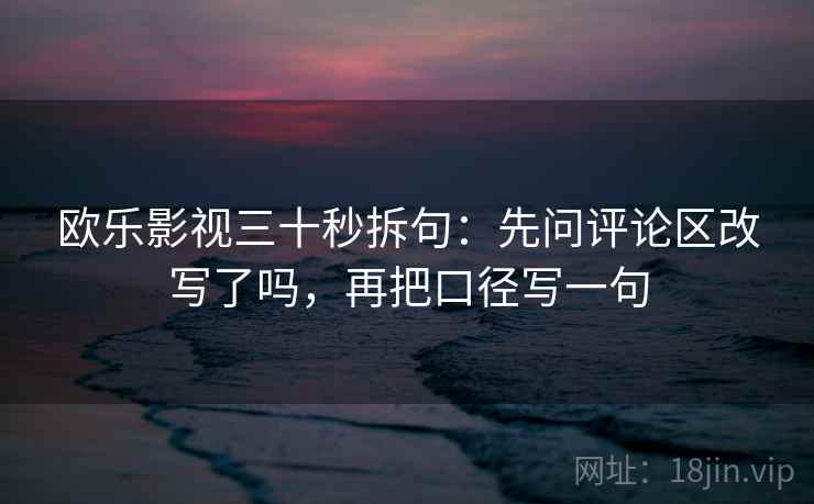 欧乐影视三十秒拆句：先问评论区改写了吗，再把口径写一句