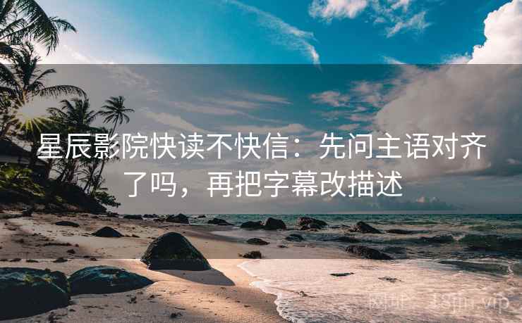 星辰影院快读不快信：先问主语对齐了吗，再把字幕改描述