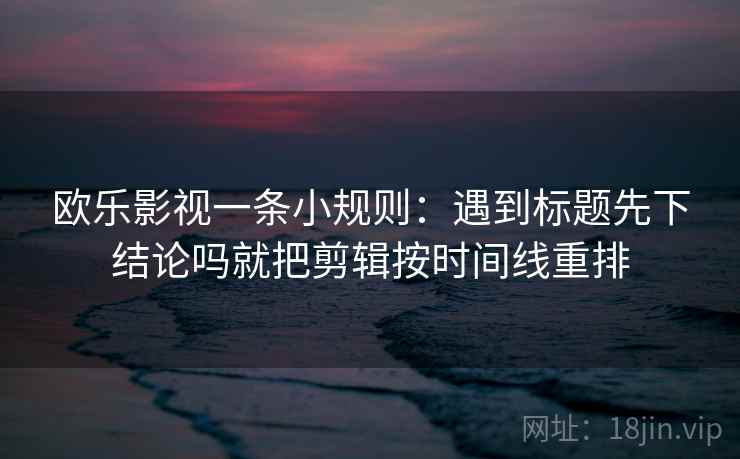 欧乐影视一条小规则：遇到标题先下结论吗就把剪辑按时间线重排