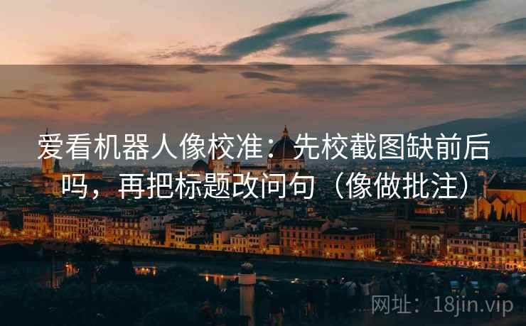爱看机器人像校准：先校截图缺前后吗，再把标题改问句（像做批注）