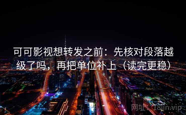 可可影视想转发之前：先核对段落越级了吗，再把单位补上（读完更稳）