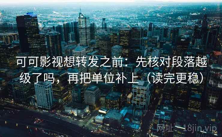 可可影视想转发之前：先核对段落越级了吗，再把单位补上（读完更稳）