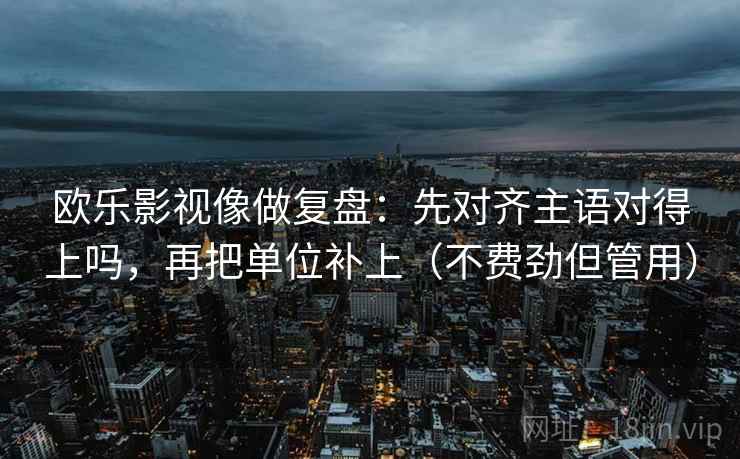 欧乐影视像做复盘：先对齐主语对得上吗，再把单位补上（不费劲但管用）