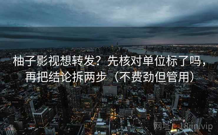 柚子影视想转发？先核对单位标了吗，再把结论拆两步（不费劲但管用）