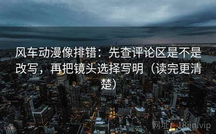 风车动漫像排错：先查评论区是不是改写，再把镜头选择写明（读完更清楚）