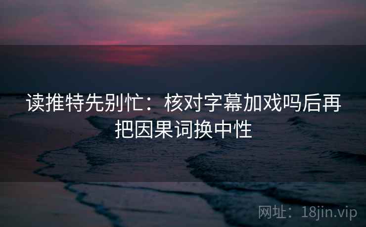 读推特先别忙：核对字幕加戏吗后再把因果词换中性