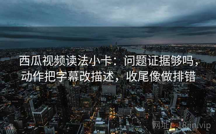 西瓜视频读法小卡：问题证据够吗，动作把字幕改描述，收尾像做排错