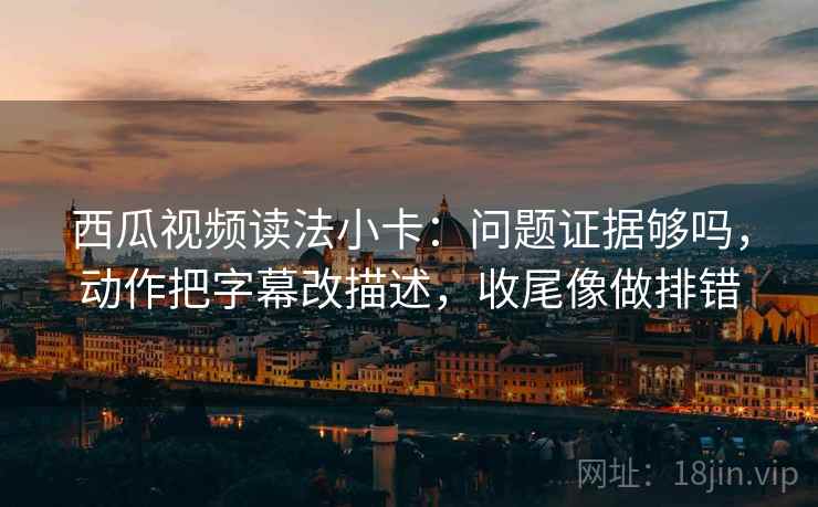 西瓜视频读法小卡：问题证据够吗，动作把字幕改描述，收尾像做排错