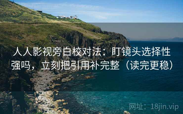 人人影视旁白校对法：盯镜头选择性强吗，立刻把引用补完整（读完更稳）