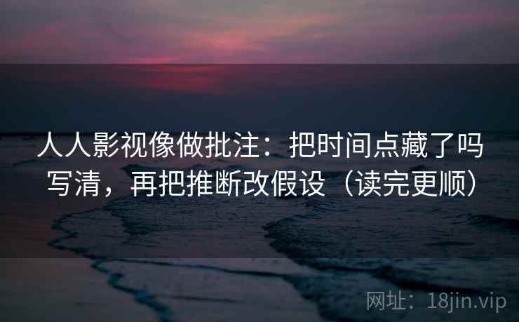 人人影视像做批注：把时间点藏了吗写清，再把推断改假设（读完更顺）