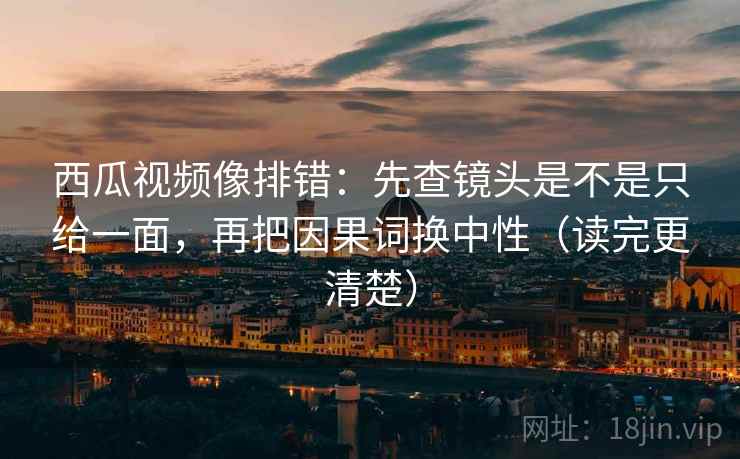 西瓜视频像排错：先查镜头是不是只给一面，再把因果词换中性（读完更清楚）