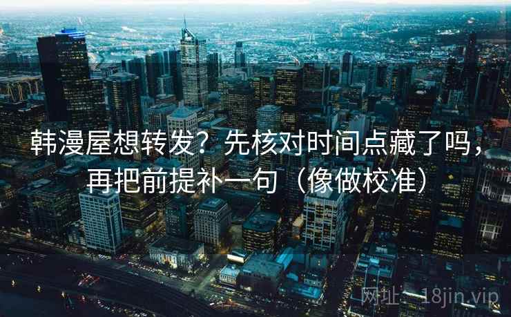 韩漫屋想转发？先核对时间点藏了吗，再把前提补一句（像做校准）